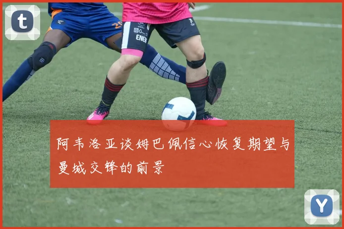 阿韦洛亚谈姆巴佩信心恢复期望与曼城交锋的前景