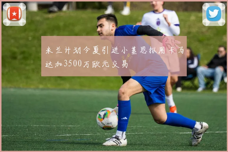 米兰计划今夏引进小基恩拟用卡马达加3500万欧元交易