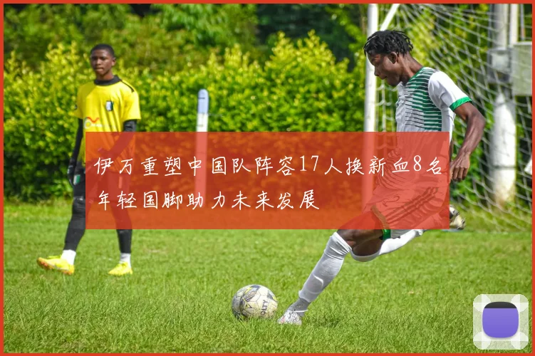 伊万重塑中国队阵容17人换新血8名年轻国脚助力未来发展