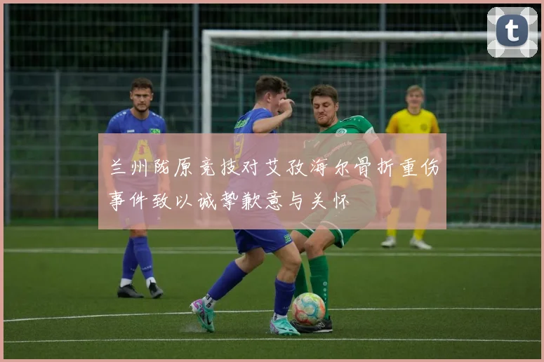 兰州陇原竞技对艾孜海尔骨折重伤事件致以诚挚歉意与关怀