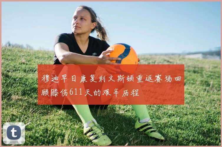 穆迪早日康复利文斯顿重返赛场回顾膝伤611天的艰辛历程
