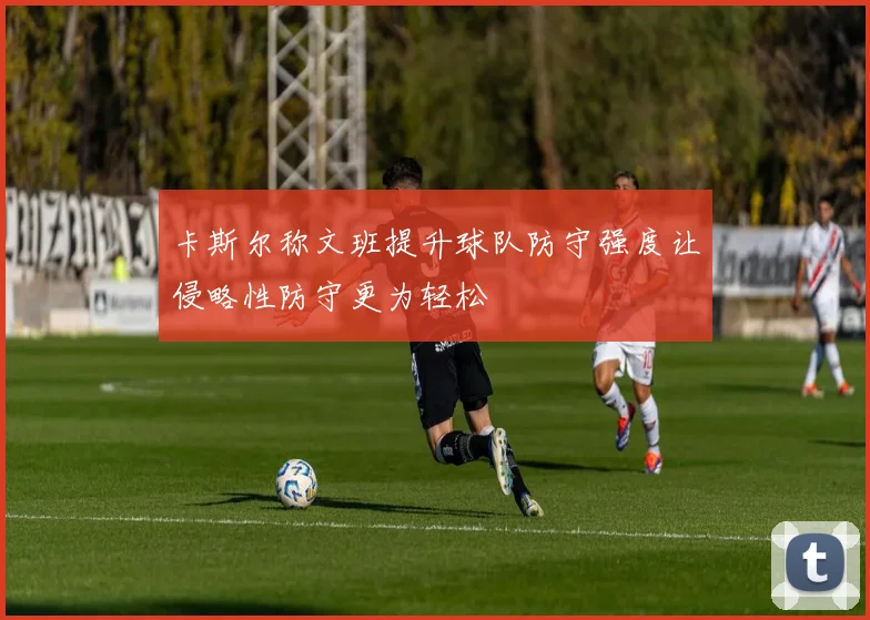 卡斯尔称文班提升球队防守强度让侵略性防守更为轻松