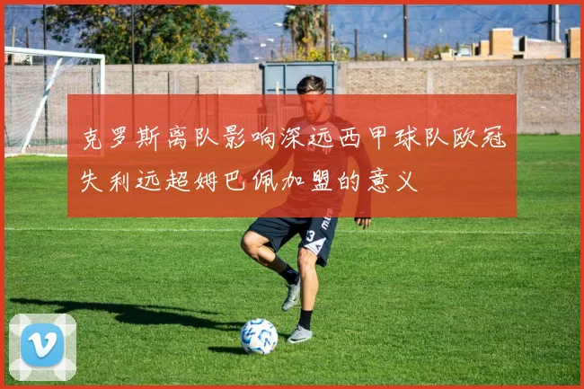 克罗斯离队影响深远西甲球队欧冠失利远超姆巴佩加盟的意义