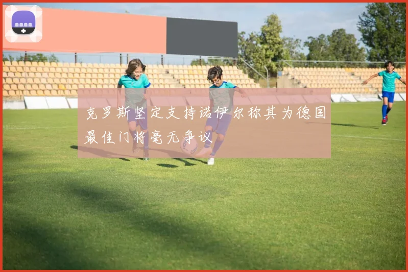 克罗斯坚定支持诺伊尔称其为德国最佳门将毫无争议
