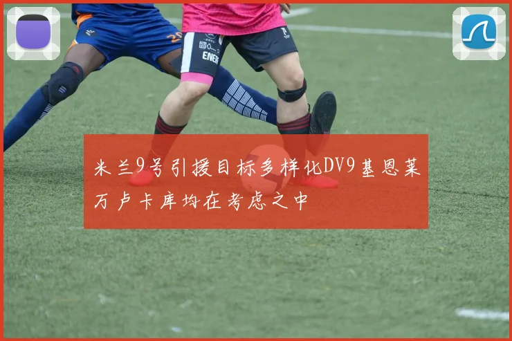 米兰9号引援目标多样化DV9基恩莱万卢卡库均在考虑之中