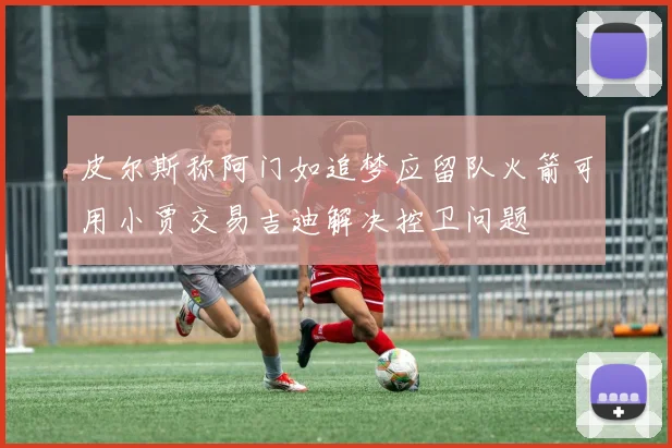 皮尔斯称阿门如追梦应留队火箭可用小贾交易吉迪解决控卫问题